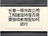 长春一级市政公用工程建造师是否需要继续教育呢如何进行