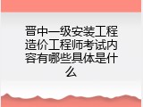 晋中一级安装工程造价工程师考试内容有哪些具体是什么