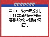 晋中一级市政公用工程建造师是否需要继续教育呢如何进行