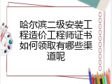 哈尔滨二级安装工程造价工程师证书如何领取有哪些渠道呢