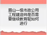 眉山一级市政公用工程建造师是否需要继续教育呢如何进行
