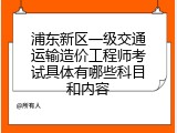 浦东新区一级交通运输造价工程师考试具体有哪些科目和内容