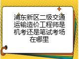 浦东新区二级交通运输造价工程师是机考还是笔试考场在哪里
