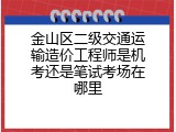 金山区二级交通运输造价工程师是机考还是笔试考场在哪里