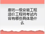 廊坊一级安装工程造价工程师考试内容有哪些具体是什么