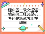 延庆区二级交通运输造价工程师是机考还是笔试考场在哪里