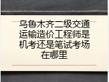 乌鲁木齐二级交通运输造价工程师是机考还是笔试考场在哪里