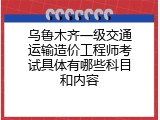 乌鲁木齐一级交通运输造价工程师考试具体有哪些科目和内容