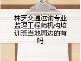 林芝交通运输专业监理工程师机构培训班当地周边的有吗