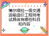 博尔塔拉一级交通运输造价工程师考试具体有哪些科目和内容