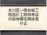 永川区一级安装工程造价工程师考试内容有哪些具体是什么