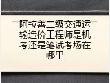 阿拉善二级交通运输造价工程师是机考还是笔试考场在哪里