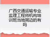 广西交通运输专业监理工程师机构培训班当地周边的有吗