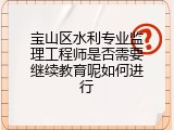 宝山区水利专业监理工程师是否需要继续教育呢如何进行