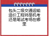 包头二级交通运输造价工程师是机考还是笔试考场在哪里