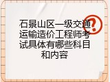 石景山区一级交通运输造价工程师考试具体有哪些科目和内容