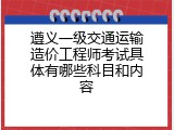 遵义一级交通运输造价工程师考试具体有哪些科目和内容