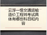 云浮一级交通运输造价工程师考试具体有哪些科目和内容