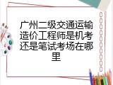 广州二级交通运输造价工程师是机考还是笔试考场在哪里