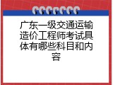 广东一级交通运输造价工程师考试具体有哪些科目和内容
