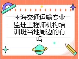 青海交通运输专业监理工程师机构培训班当地周边的有吗