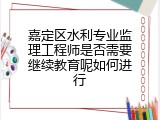 嘉定区水利专业监理工程师是否需要继续教育呢如何进行