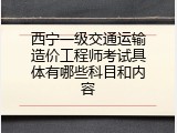 西宁一级交通运输造价工程师考试具体有哪些科目和内容