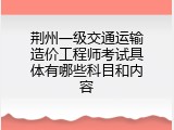 荆州一级交通运输造价工程师考试具体有哪些科目和内容