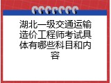 湖北一级交通运输造价工程师考试具体有哪些科目和内容