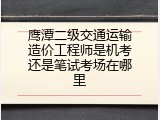 鹰潭二级交通运输造价工程师是机考还是笔试考场在哪里