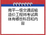 南平一级交通运输造价工程师考试具体有哪些科目和内容