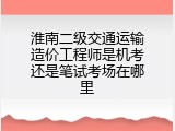 淮南二级交通运输造价工程师是机考还是笔试考场在哪里