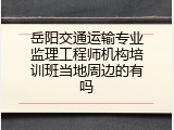 岳阳交通运输专业监理工程师机构培训班当地周边的有吗