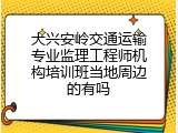 大兴安岭交通运输专业监理工程师机构培训班当地周边的有吗