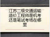 江苏二级交通运输造价工程师是机考还是笔试考场在哪里