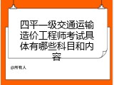 四平一级交通运输造价工程师考试具体有哪些科目和内容