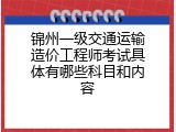 锦州一级交通运输造价工程师考试具体有哪些科目和内容