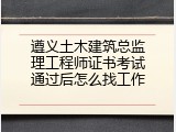 遵义土木建筑总监理工程师证书考试通过后怎么找工作