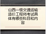山西一级交通运输造价工程师考试具体有哪些科目和内容