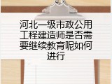 河北一级市政公用工程建造师是否需要继续教育呢如何进行