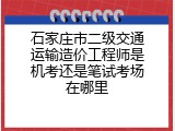 石家庄市二级交通运输造价工程师是机考还是笔试考场在哪里