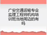 广安交通运输专业监理工程师机构培训班当地周边的有吗