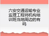 六安交通运输专业监理工程师机构培训班当地周边的有吗