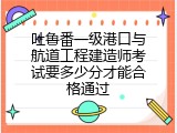 吐鲁番一级港口与航道工程建造师考试要多少分才能合格通过