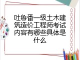 吐鲁番一级土木建筑造价工程师考试内容有哪些具体是什么