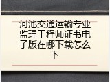 河池交通运输专业监理工程师证书电子版在哪下载怎么下