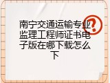 南宁交通运输专业监理工程师证书电子版在哪下载怎么下