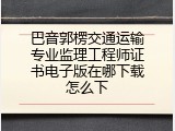 巴音郭楞交通运输专业监理工程师证书电子版在哪下载怎么下