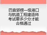 巴音郭楞一级港口与航道工程建造师考试要多少分才能合格通过
