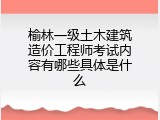 榆林一级土木建筑造价工程师考试内容有哪些具体是什么